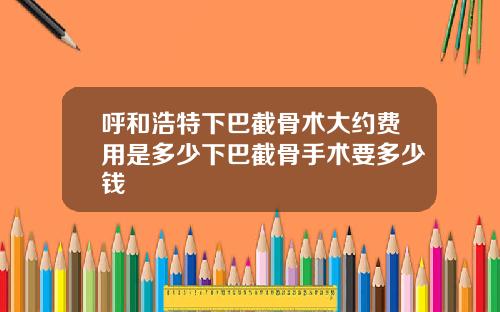 呼和浩特下巴截骨术大约费用是多少下巴截骨手术要多少钱