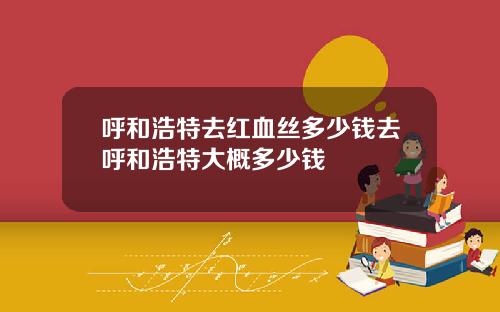 呼和浩特去红血丝多少钱去呼和浩特大概多少钱