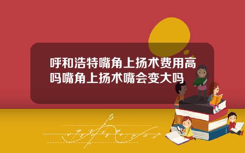 呼和浩特嘴角上扬术费用高吗嘴角上扬术嘴会变大吗