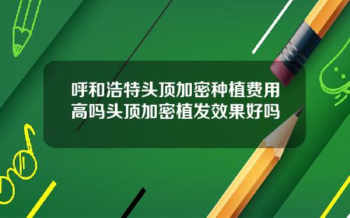 呼和浩特头顶加密种植费用高吗头顶加密植发效果好吗