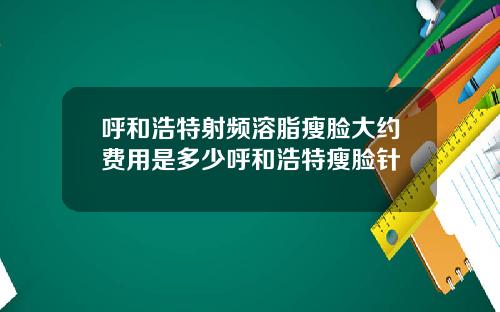 呼和浩特射频溶脂瘦脸大约费用是多少呼和浩特瘦脸针