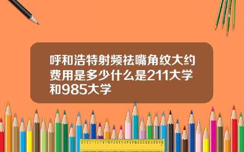 呼和浩特射频祛嘴角纹大约费用是多少什么是211大学和985大学