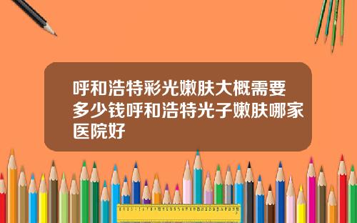 呼和浩特彩光嫩肤大概需要多少钱呼和浩特光子嫩肤哪家医院好