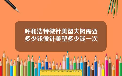 呼和浩特微针美塑大概需要多少钱微针美塑多少钱一次