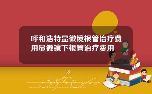 呼和浩特显微镜根管治疗费用显微镜下根管治疗费用