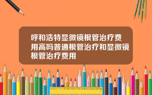 呼和浩特显微镜根管治疗费用高吗普通根管治疗和显微镜根管治疗费用