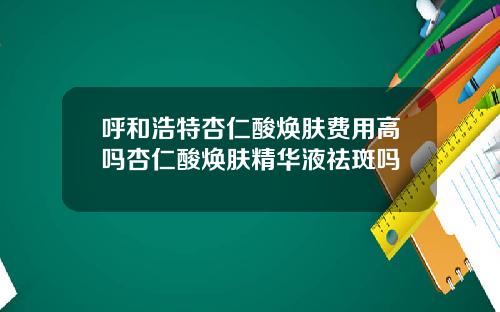 呼和浩特杏仁酸焕肤费用高吗杏仁酸焕肤精华液祛斑吗