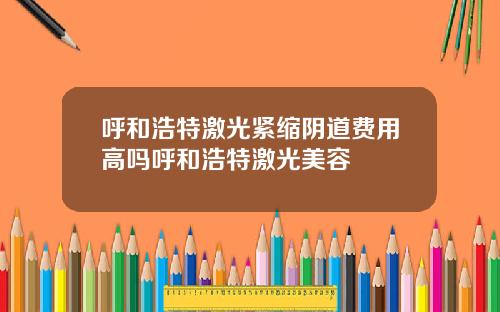 呼和浩特激光紧缩阴道费用高吗呼和浩特激光美容