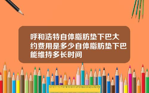 呼和浩特自体脂肪垫下巴大约费用是多少自体脂肪垫下巴能维持多长时间