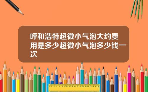 呼和浩特超微小气泡大约费用是多少超微小气泡多少钱一次