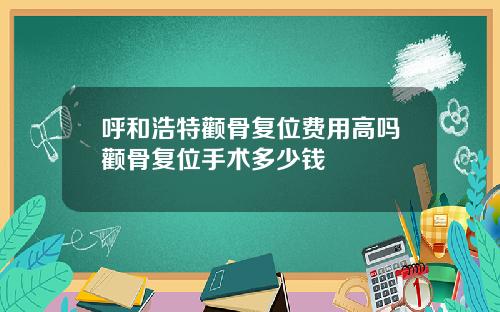 呼和浩特颧骨复位费用高吗颧骨复位手术多少钱