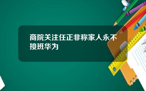 商院关注任正非称家人永不接班华为