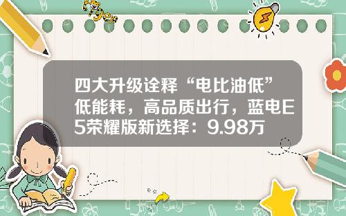 四大升级诠释“电比油低”低能耗，高品质出行，蓝电E5荣耀版新选择：9.98万元起！
