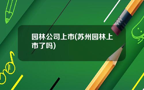 园林公司上市(苏州园林上市了吗)
