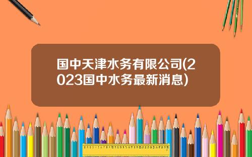 国中天津水务有限公司(2023国中水务最新消息)