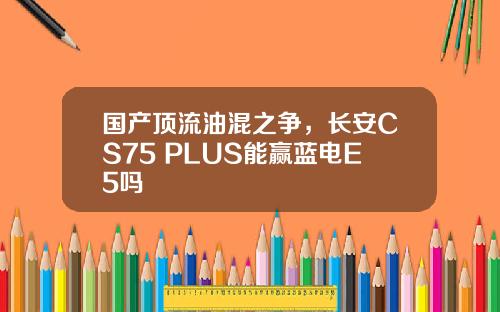 国产顶流油混之争，长安CS75 PLUS能赢蓝电E5吗