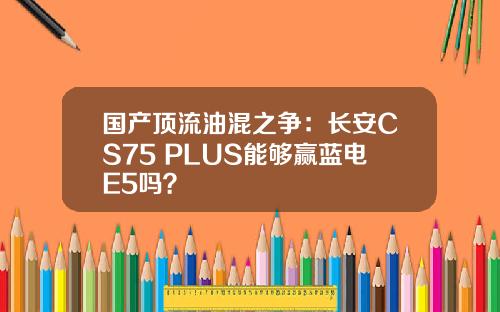 国产顶流油混之争：长安CS75 PLUS能够赢蓝电E5吗？