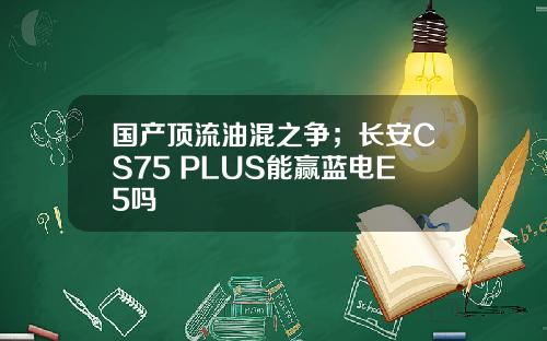国产顶流油混之争；长安CS75 PLUS能赢蓝电E5吗