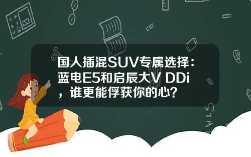 国人插混SUV专属选择：蓝电E5和启辰大V DDi，谁更能俘获你的心？
