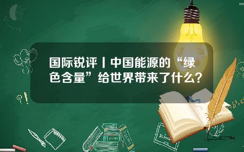 国际锐评丨中国能源的“绿色含量”给世界带来了什么？