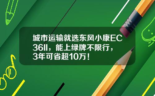 城市运输就选东风小康EC36II，能上绿牌不限行，3年可省超10万！