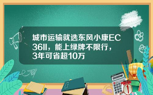 城市运输就选东风小康EC36II，能上绿牌不限行，3年可省超10万