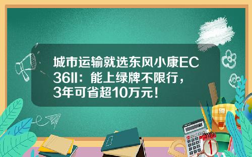 城市运输就选东风小康EC36II：能上绿牌不限行，3年可省超10万元！