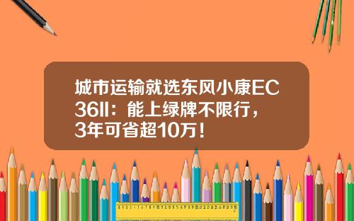 城市运输就选东风小康EC36II：能上绿牌不限行，3年可省超10万！