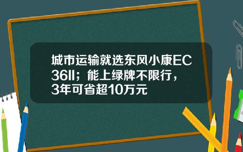 城市运输就选东风小康EC36II；能上绿牌不限行，3年可省超10万元