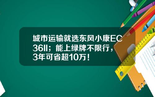 城市运输就选东风小康EC36II；能上绿牌不限行，3年可省超10万！