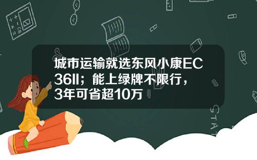 城市运输就选东风小康EC36II；能上绿牌不限行，3年可省超10万