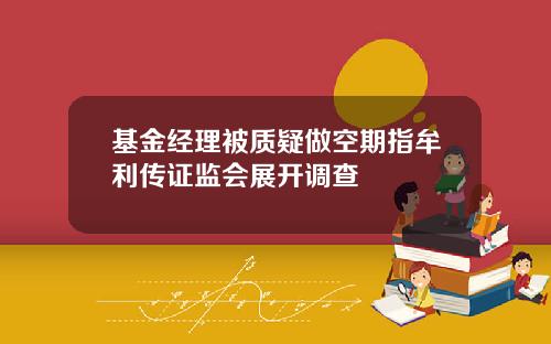 基金经理被质疑做空期指牟利传证监会展开调查