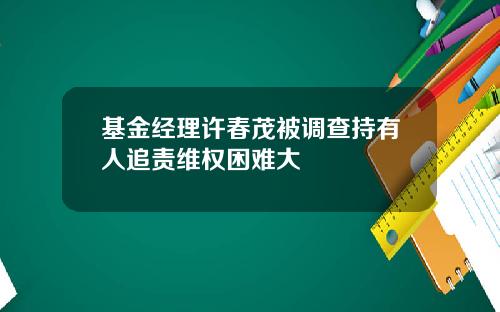 基金经理许春茂被调查持有人追责维权困难大