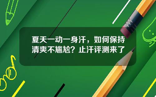 夏天一动一身汗，如何保持清爽不尴尬？止汗评测来了