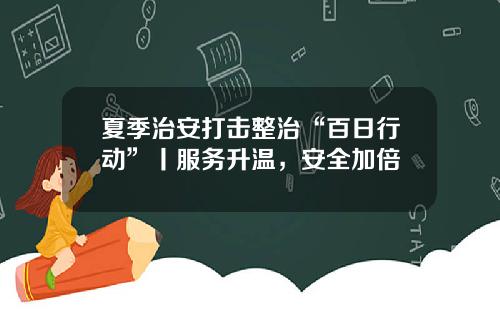 夏季治安打击整治“百日行动”丨服务升温，安全加倍