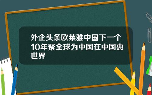 外企头条欧莱雅中国下一个10年聚全球为中国在中国惠世界
