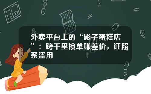 外卖平台上的“影子蛋糕店”：跨千里接单赚差价，证照系盗用