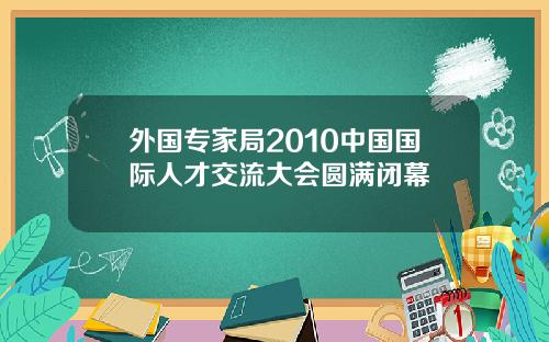 外国专家局2010中国国际人才交流大会圆满闭幕