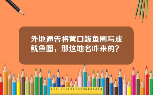 外地通告将营口鲅鱼圈写成鱿鱼圈，那这地名咋来的？