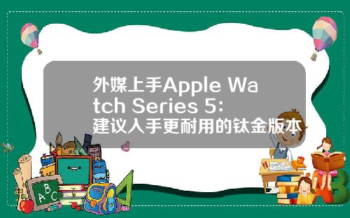 外媒上手Apple Watch Series 5：建议入手更耐用的钛金版本