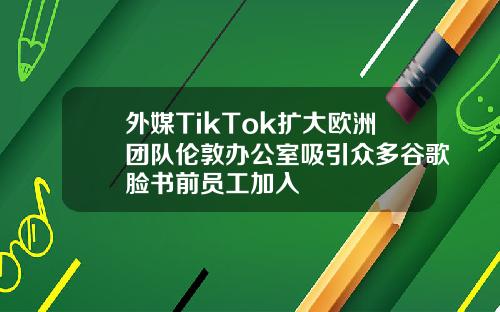 外媒TikTok扩大欧洲团队伦敦办公室吸引众多谷歌脸书前员工加入