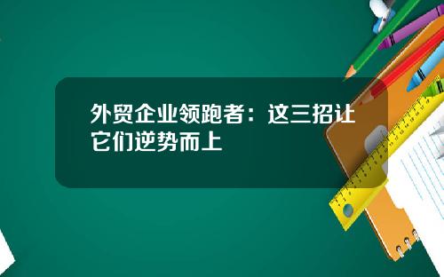 外贸企业领跑者：这三招让它们逆势而上