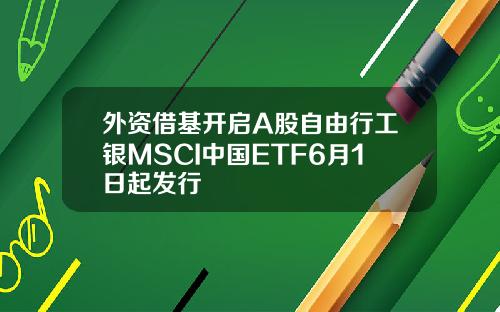外资借基开启A股自由行工银MSCI中国ETF6月1日起发行