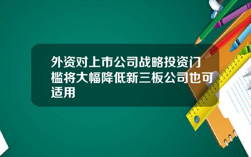 外资对上市公司战略投资门槛将大幅降低新三板公司也可适用