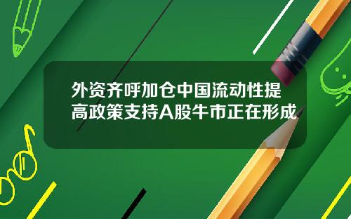 外资齐呼加仓中国流动性提高政策支持A股牛市正在形成