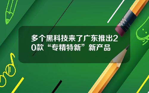 多个黑科技来了广东推出20款“专精特新”新产品