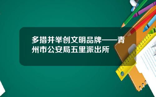 多措并举创文明品牌——青州市公安局五里派出所