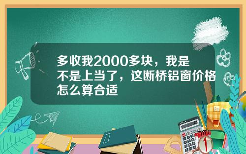 多收我2000多块，我是不是上当了，这断桥铝窗价格怎么算合适