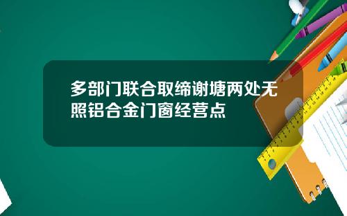 多部门联合取缔谢塘两处无照铝合金门窗经营点