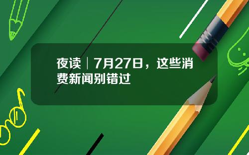 夜读│7月27日，这些消费新闻别错过